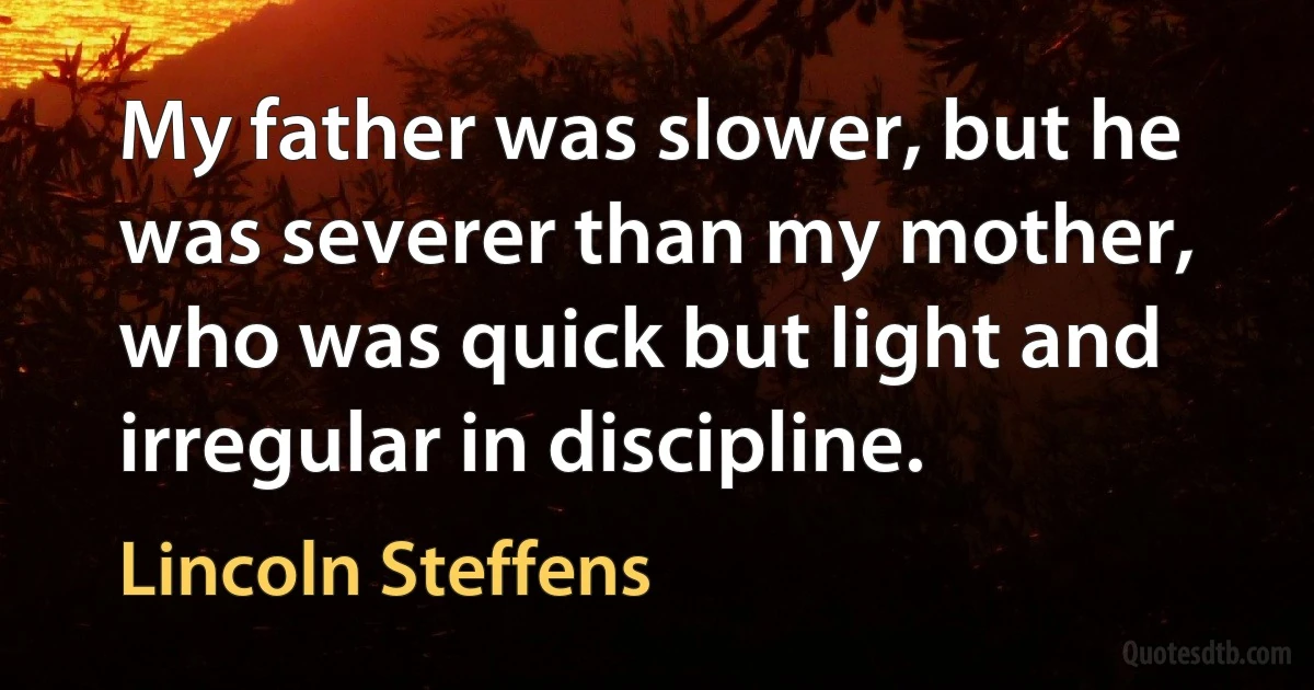 My father was slower, but he was severer than my mother, who was quick but light and irregular in discipline. (Lincoln Steffens)