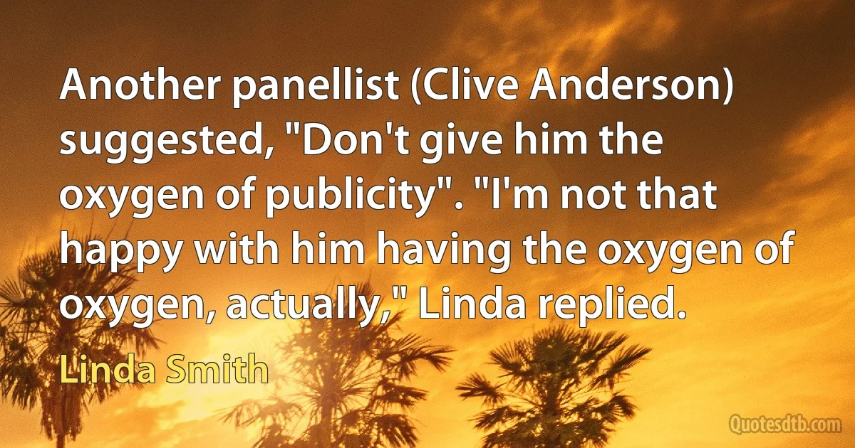 Another panellist (Clive Anderson) suggested, "Don't give him the oxygen of publicity". "I'm not that happy with him having the oxygen of oxygen, actually," Linda replied. (Linda Smith)