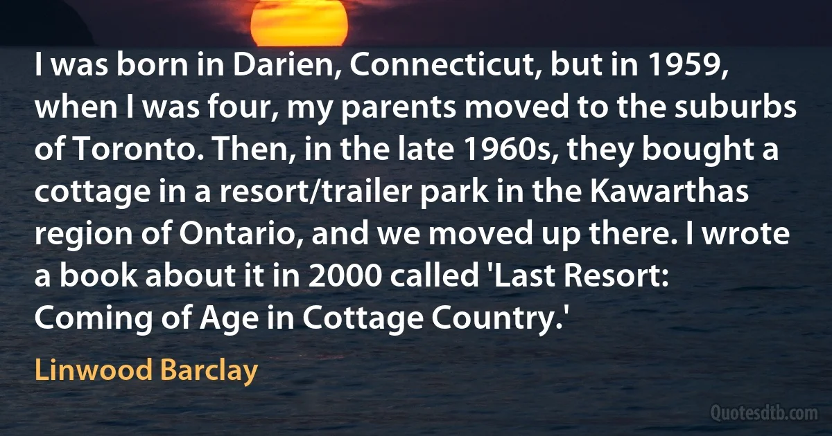 I was born in Darien, Connecticut, but in 1959, when I was four, my parents moved to the suburbs of Toronto. Then, in the late 1960s, they bought a cottage in a resort/trailer park in the Kawarthas region of Ontario, and we moved up there. I wrote a book about it in 2000 called 'Last Resort: Coming of Age in Cottage Country.' (Linwood Barclay)