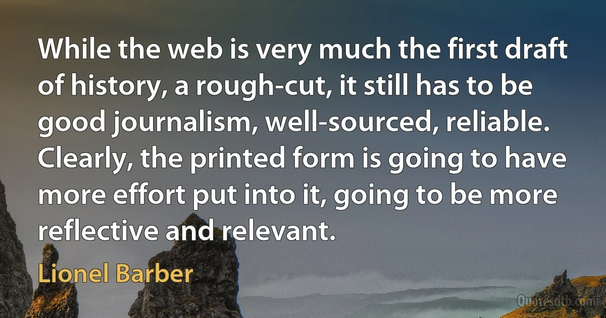 While the web is very much the first draft of history, a rough-cut, it still has to be good journalism, well-sourced, reliable. Clearly, the printed form is going to have more effort put into it, going to be more reflective and relevant. (Lionel Barber)