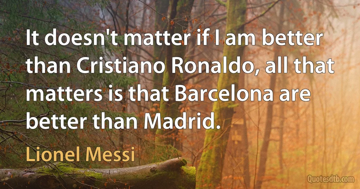 It doesn't matter if I am better than Cristiano Ronaldo, all that matters is that Barcelona are better than Madrid. (Lionel Messi)