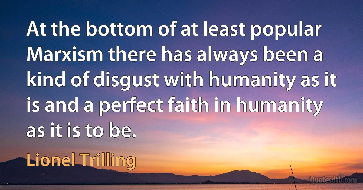 At the bottom of at least popular Marxism there has always been a kind of disgust with humanity as it is and a perfect faith in humanity as it is to be. (Lionel Trilling)