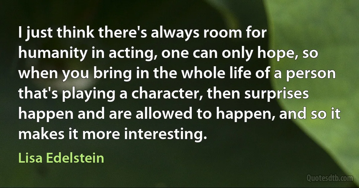 I just think there's always room for humanity in acting, one can only hope, so when you bring in the whole life of a person that's playing a character, then surprises happen and are allowed to happen, and so it makes it more interesting. (Lisa Edelstein)