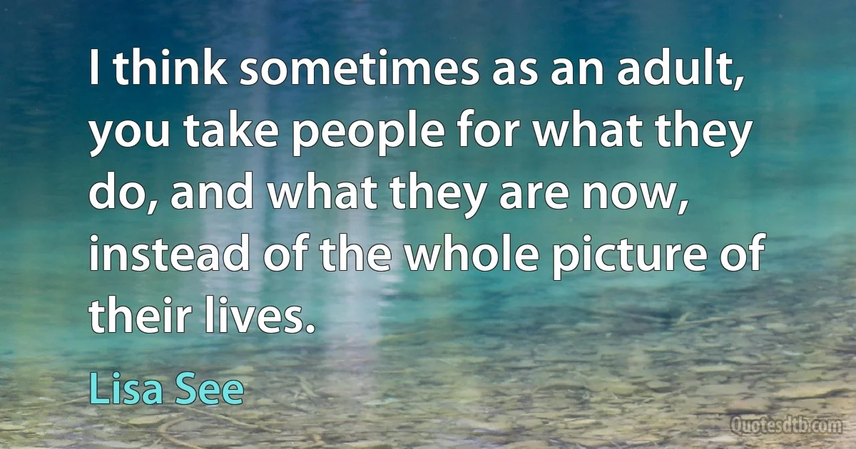 I think sometimes as an adult, you take people for what they do, and what they are now, instead of the whole picture of their lives. (Lisa See)