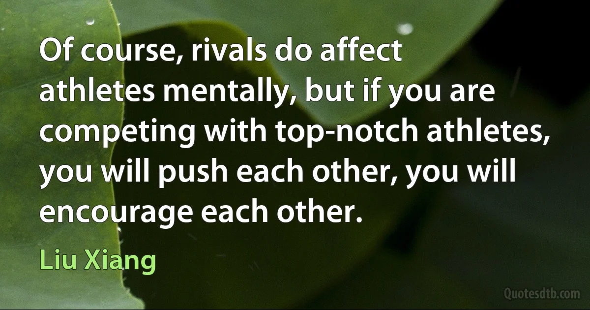 Of course, rivals do affect athletes mentally, but if you are competing with top-notch athletes, you will push each other, you will encourage each other. (Liu Xiang)