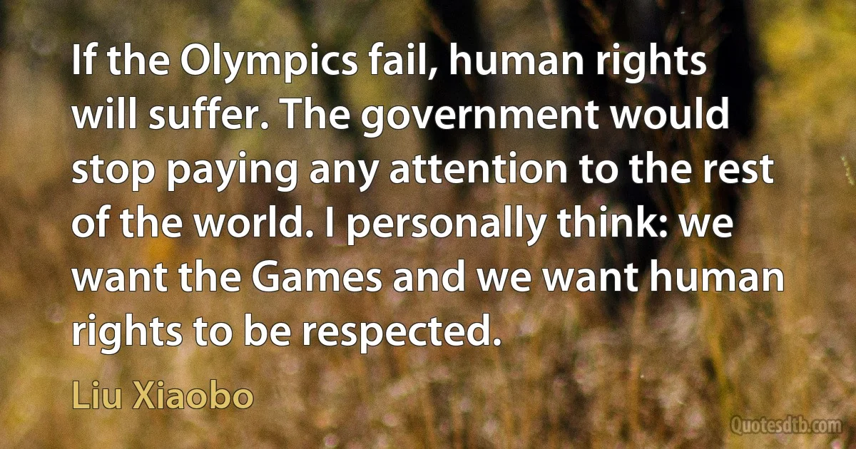 If the Olympics fail, human rights will suffer. The government would stop paying any attention to the rest of the world. I personally think: we want the Games and we want human rights to be respected. (Liu Xiaobo)