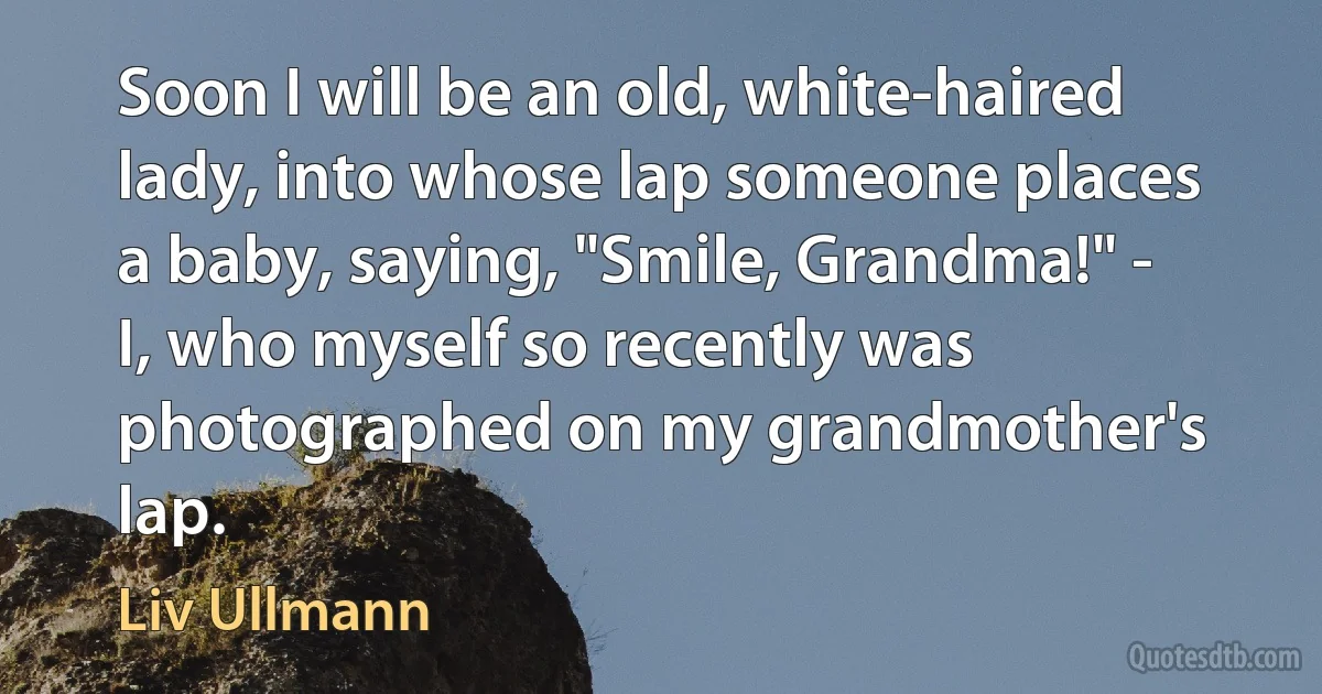 Soon I will be an old, white-haired lady, into whose lap someone places a baby, saying, "Smile, Grandma!" - I, who myself so recently was photographed on my grandmother's lap. (Liv Ullmann)