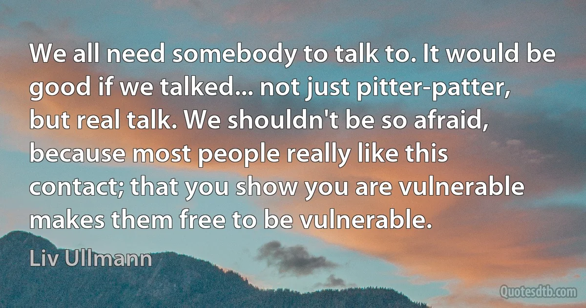 We all need somebody to talk to. It would be good if we talked... not just pitter-patter, but real talk. We shouldn't be so afraid, because most people really like this contact; that you show you are vulnerable makes them free to be vulnerable. (Liv Ullmann)