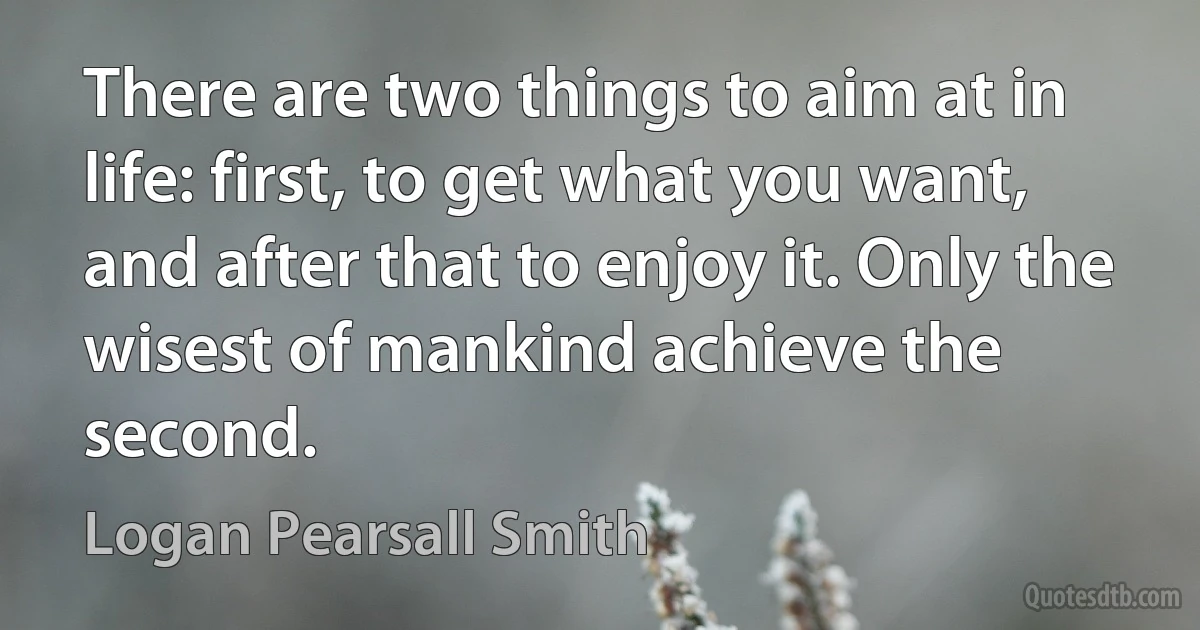 There are two things to aim at in life: first, to get what you want, and after that to enjoy it. Only the wisest of mankind achieve the second. (Logan Pearsall Smith)