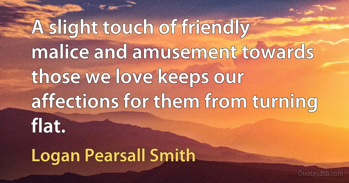 A slight touch of friendly malice and amusement towards those we love keeps our affections for them from turning flat. (Logan Pearsall Smith)