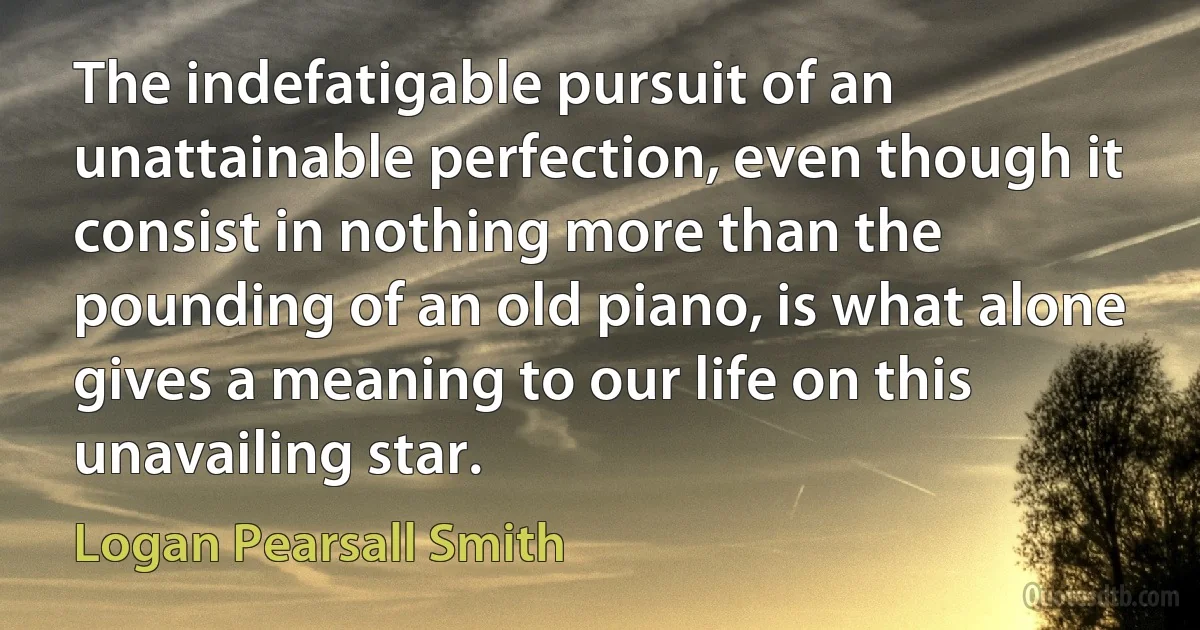 The indefatigable pursuit of an unattainable perfection, even though it consist in nothing more than the pounding of an old piano, is what alone gives a meaning to our life on this unavailing star. (Logan Pearsall Smith)