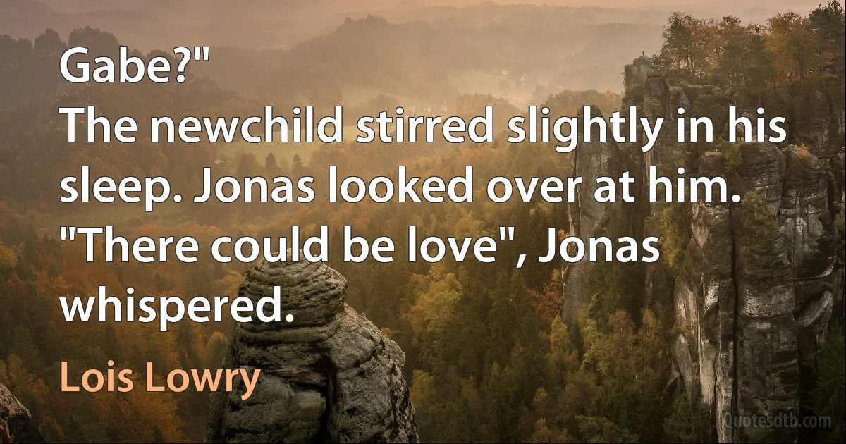 Gabe?"
The newchild stirred slightly in his sleep. Jonas looked over at him.
"There could be love", Jonas whispered. (Lois Lowry)