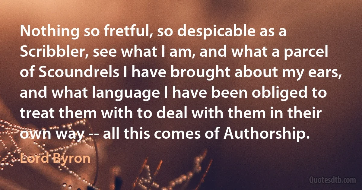 Nothing so fretful, so despicable as a Scribbler, see what I am, and what a parcel of Scoundrels I have brought about my ears, and what language I have been obliged to treat them with to deal with them in their own way -- all this comes of Authorship. (Lord Byron)