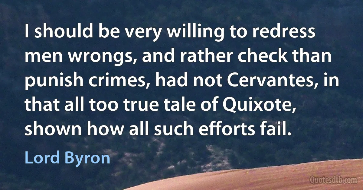 I should be very willing to redress men wrongs, and rather check than punish crimes, had not Cervantes, in that all too true tale of Quixote, shown how all such efforts fail. (Lord Byron)