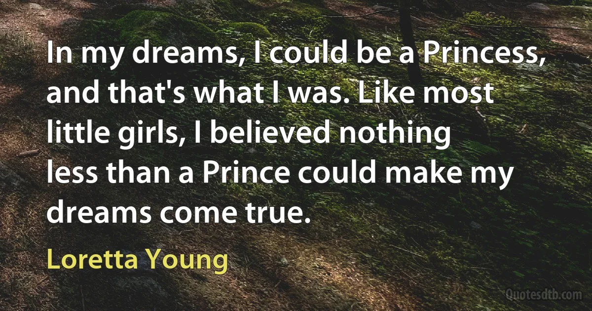 In my dreams, I could be a Princess, and that's what I was. Like most little girls, I believed nothing less than a Prince could make my dreams come true. (Loretta Young)