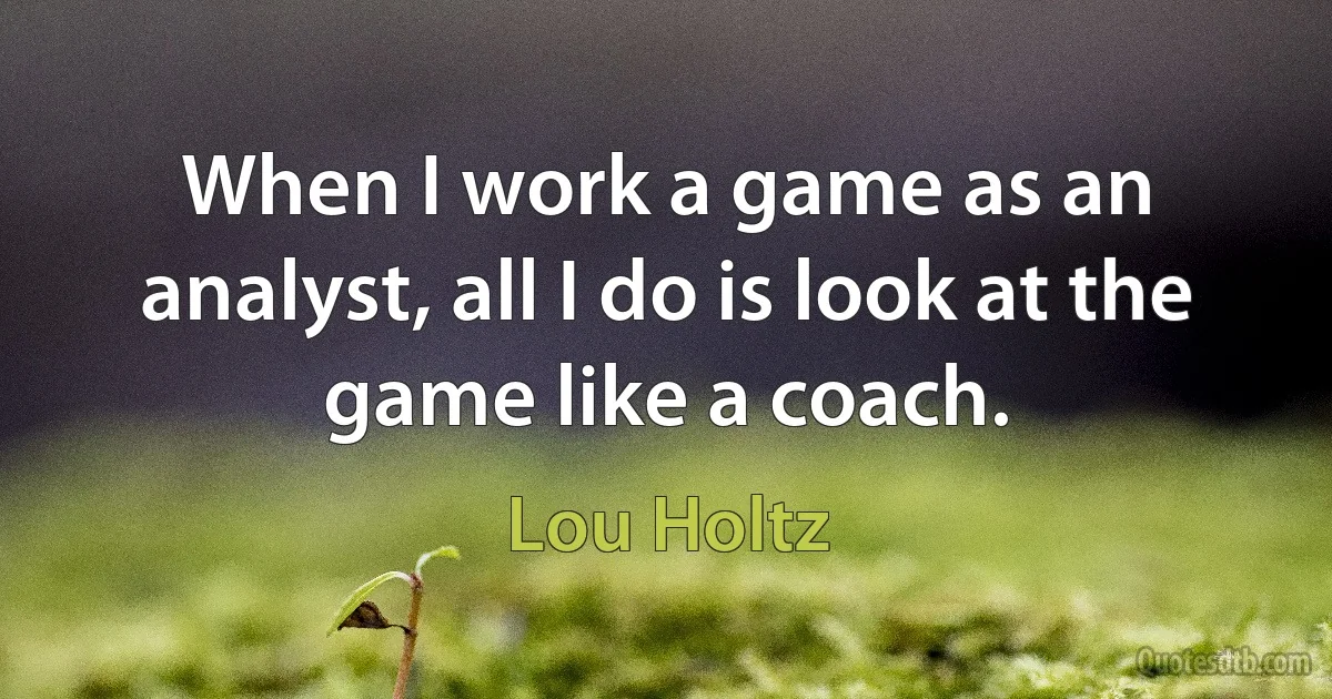 When I work a game as an analyst, all I do is look at the game like a coach. (Lou Holtz)