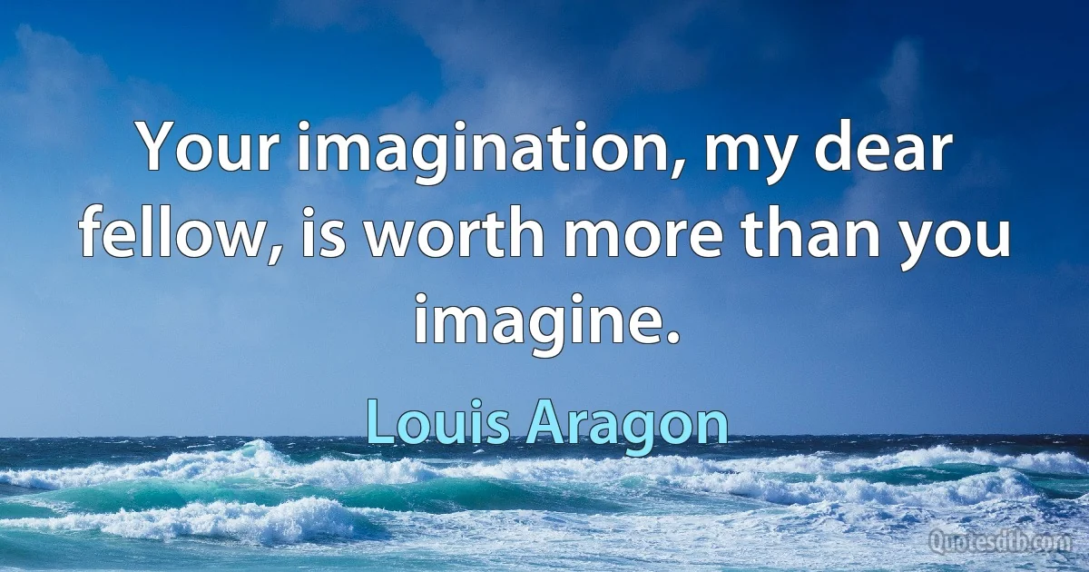 Your imagination, my dear fellow, is worth more than you imagine. (Louis Aragon)