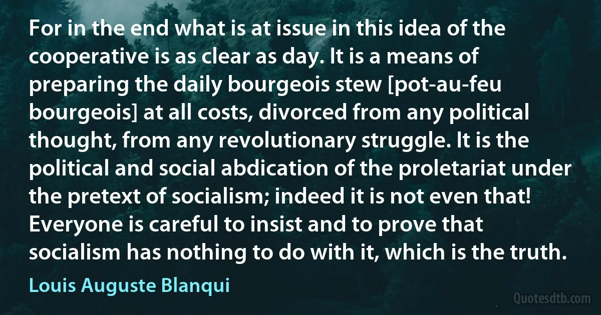 For in the end what is at issue in this idea of the cooperative is as clear as day. It is a means of preparing the daily bourgeois stew [pot-au-feu bourgeois] at all costs, divorced from any political thought, from any revolutionary struggle. It is the political and social abdication of the proletariat under the pretext of socialism; indeed it is not even that! Everyone is careful to insist and to prove that socialism has nothing to do with it, which is the truth. (Louis Auguste Blanqui)