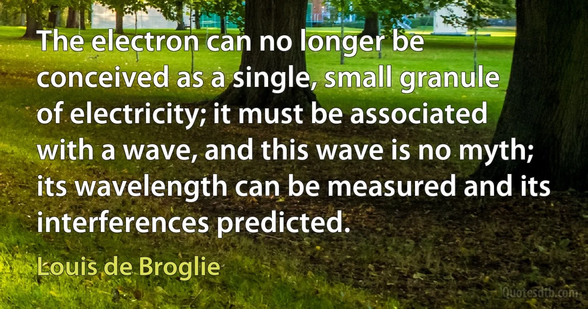 The electron can no longer be conceived as a single, small granule of electricity; it must be associated with a wave, and this wave is no myth; its wavelength can be measured and its interferences predicted. (Louis de Broglie)