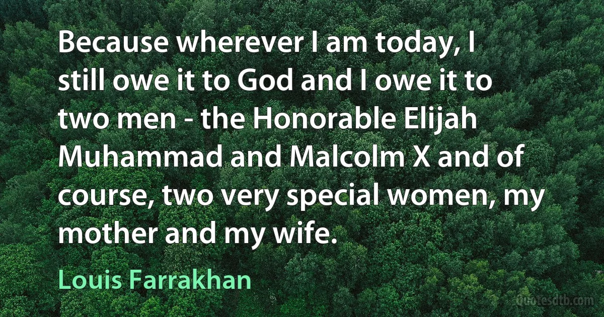 Because wherever I am today, I still owe it to God and I owe it to two men - the Honorable Elijah Muhammad and Malcolm X and of course, two very special women, my mother and my wife. (Louis Farrakhan)