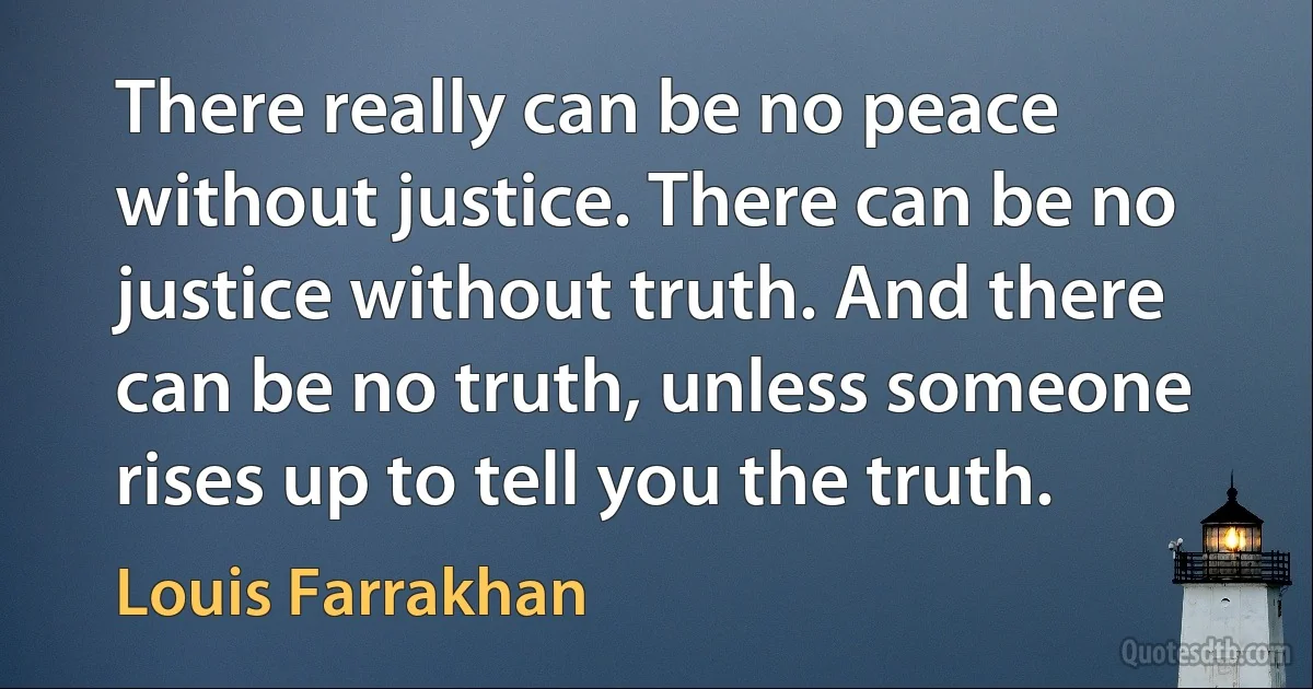 There really can be no peace without justice. There can be no justice without truth. And there can be no truth, unless someone rises up to tell you the truth. (Louis Farrakhan)