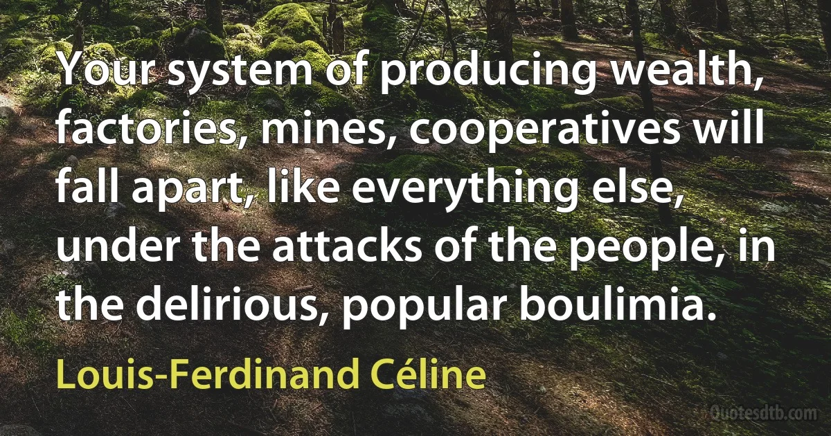 Your system of producing wealth, factories, mines, cooperatives will fall apart, like everything else, under the attacks of the people, in the delirious, popular boulimia. (Louis-Ferdinand Céline)