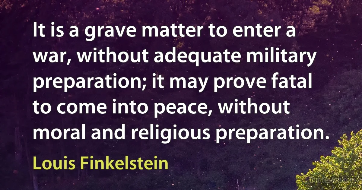 It is a grave matter to enter a war, without adequate military preparation; it may prove fatal to come into peace, without moral and religious preparation. (Louis Finkelstein)