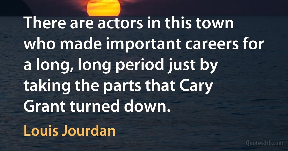 There are actors in this town who made important careers for a long, long period just by taking the parts that Cary Grant turned down. (Louis Jourdan)