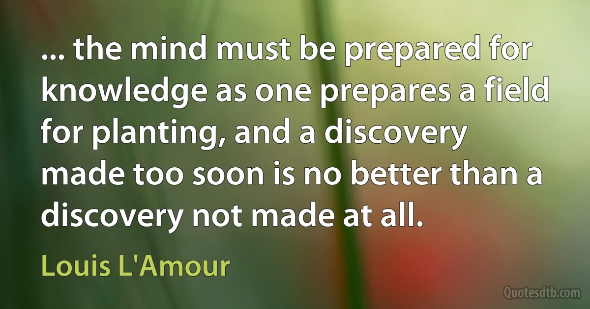 ... the mind must be prepared for knowledge as one prepares a field for planting, and a discovery made too soon is no better than a discovery not made at all. (Louis L'Amour)