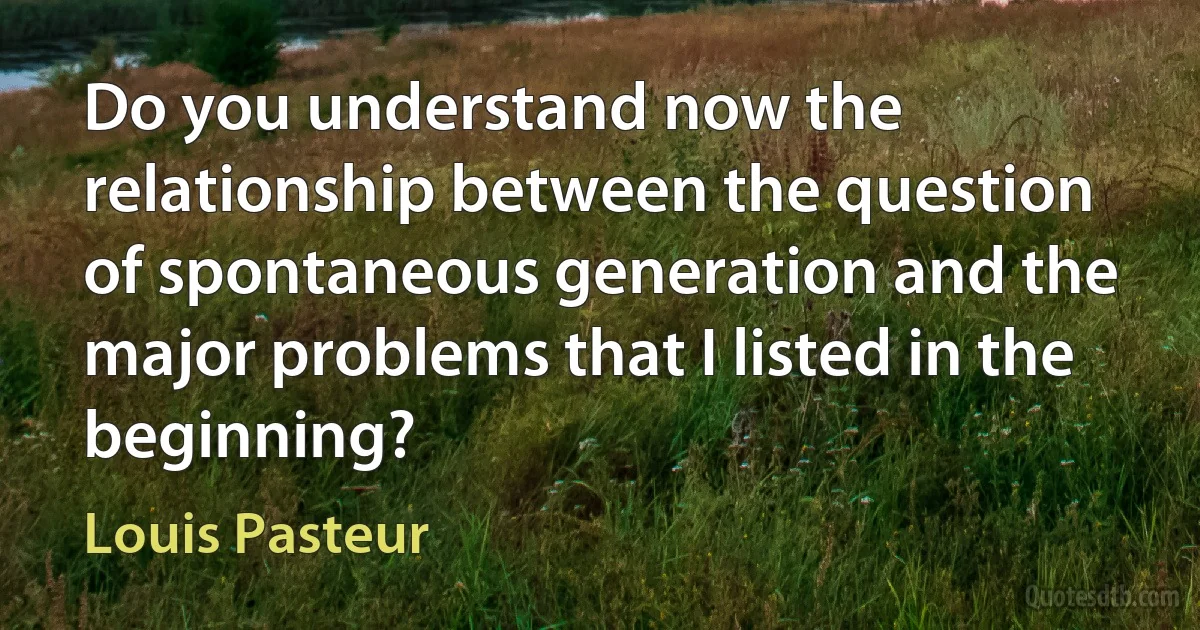 Do you understand now the relationship between the question of spontaneous generation and the major problems that I listed in the beginning? (Louis Pasteur)