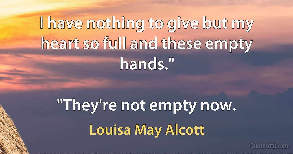 I have nothing to give but my heart so full and these empty hands."

"They're not empty now. (Louisa May Alcott)