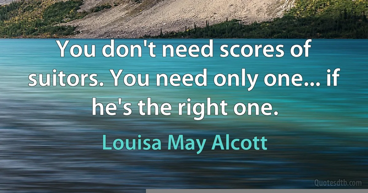 You don't need scores of suitors. You need only one... if he's the right one. (Louisa May Alcott)