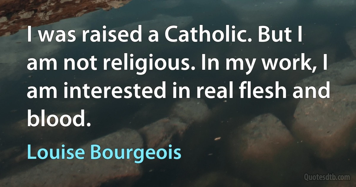 I was raised a Catholic. But I am not religious. In my work, I am interested in real flesh and blood. (Louise Bourgeois)