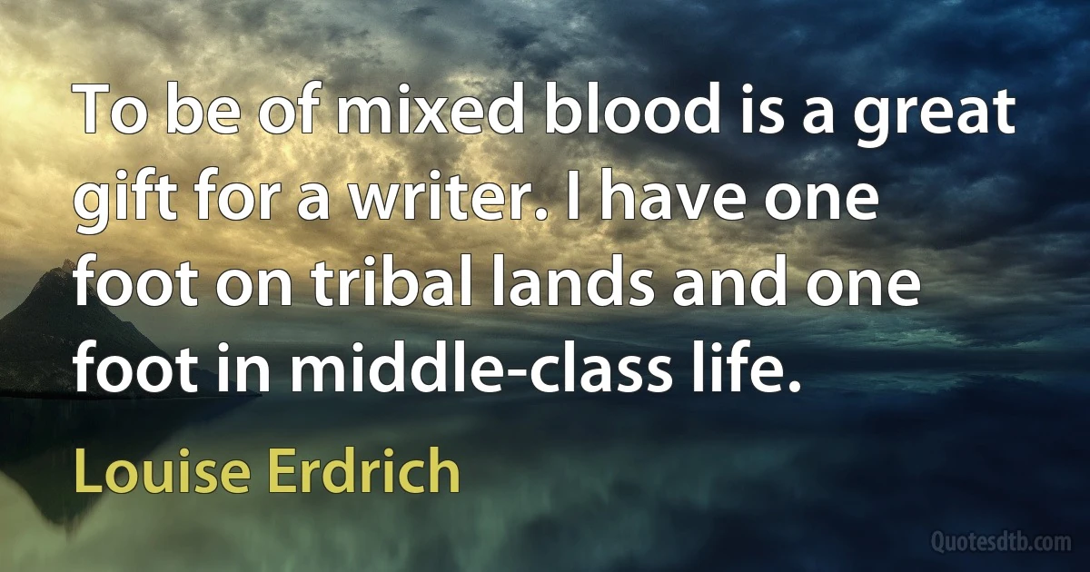 To be of mixed blood is a great gift for a writer. I have one foot on tribal lands and one foot in middle-class life. (Louise Erdrich)