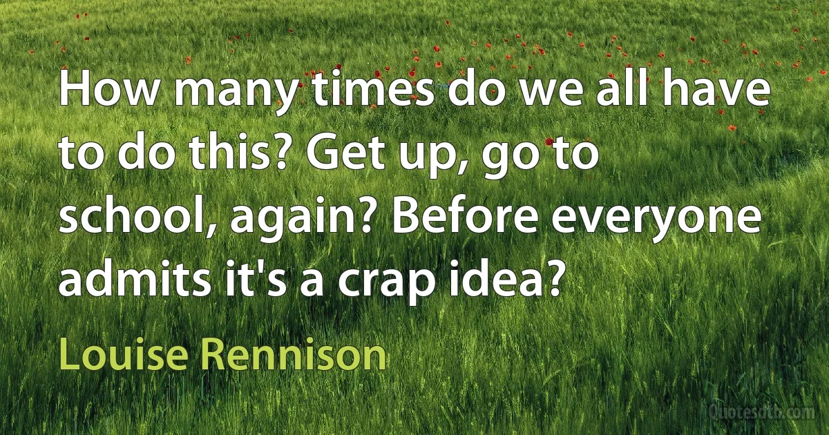 How many times do we all have to do this? Get up, go to school, again? Before everyone admits it's a crap idea? (Louise Rennison)