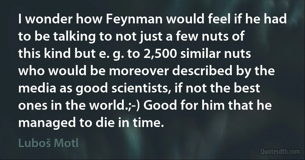 I wonder how Feynman would feel if he had to be talking to not just a few nuts of this kind but e. g. to 2,500 similar nuts who would be moreover described by the media as good scientists, if not the best ones in the world.;-) Good for him that he managed to die in time. (Luboš Motl)