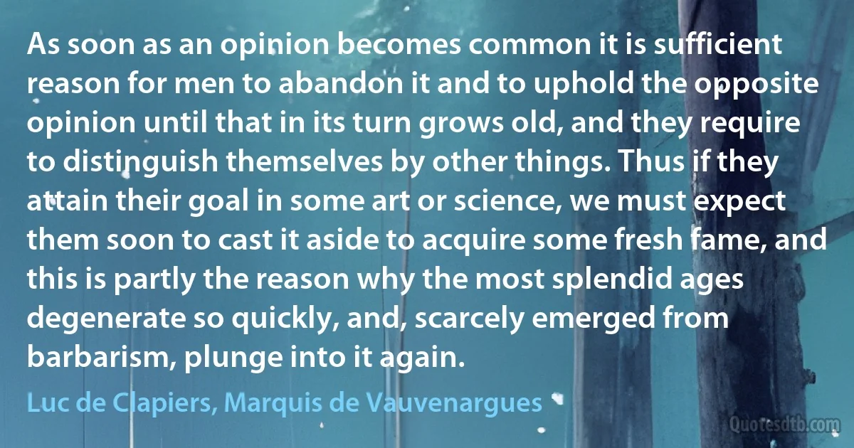 As soon as an opinion becomes common it is sufficient reason for men to abandon it and to uphold the opposite opinion until that in its turn grows old, and they require to distinguish themselves by other things. Thus if they attain their goal in some art or science, we must expect them soon to cast it aside to acquire some fresh fame, and this is partly the reason why the most splendid ages degenerate so quickly, and, scarcely emerged from barbarism, plunge into it again. (Luc de Clapiers, Marquis de Vauvenargues)