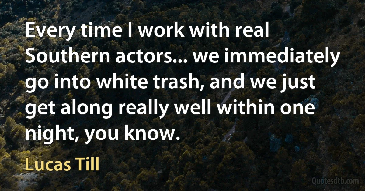 Every time I work with real Southern actors... we immediately go into white trash, and we just get along really well within one night, you know. (Lucas Till)