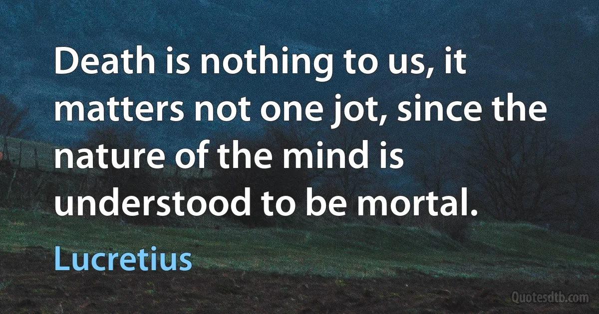 Death is nothing to us, it matters not one jot, since the nature of the mind is understood to be mortal. (Lucretius)