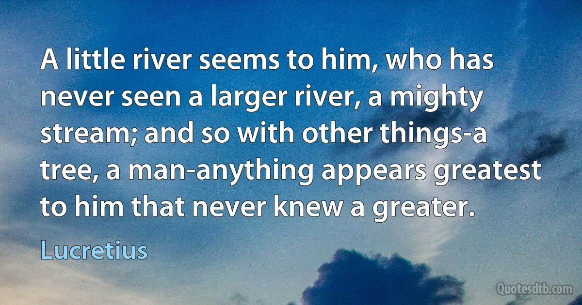 A little river seems to him, who has never seen a larger river, a mighty stream; and so with other things-a tree, a man-anything appears greatest to him that never knew a greater. (Lucretius)