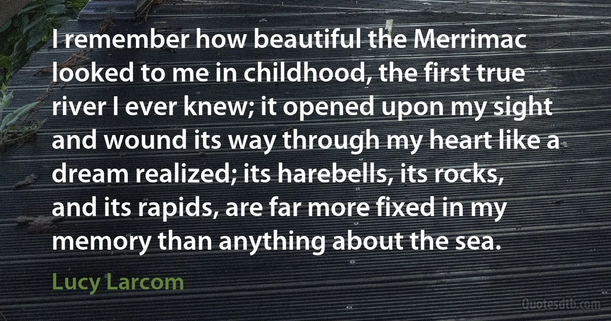 I remember how beautiful the Merrimac looked to me in childhood, the first true river I ever knew; it opened upon my sight and wound its way through my heart like a dream realized; its harebells, its rocks, and its rapids, are far more fixed in my memory than anything about the sea. (Lucy Larcom)