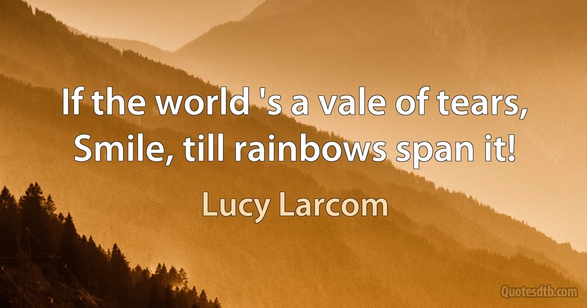 If the world 's a vale of tears, Smile, till rainbows span it! (Lucy Larcom)