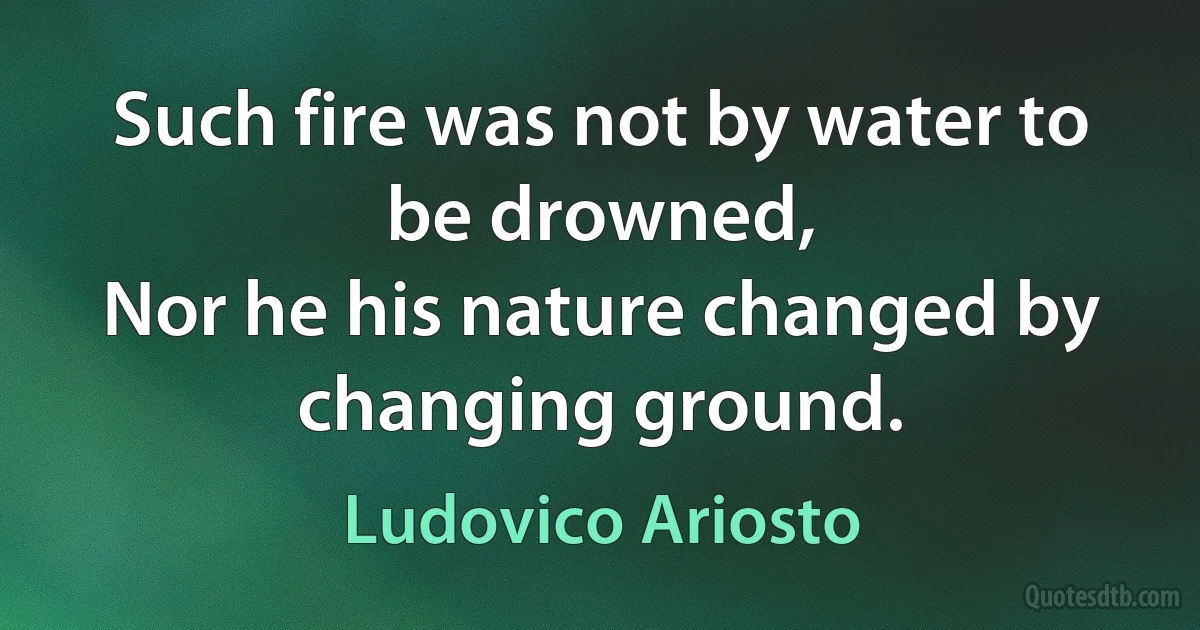 Such fire was not by water to be drowned,
Nor he his nature changed by changing ground. (Ludovico Ariosto)