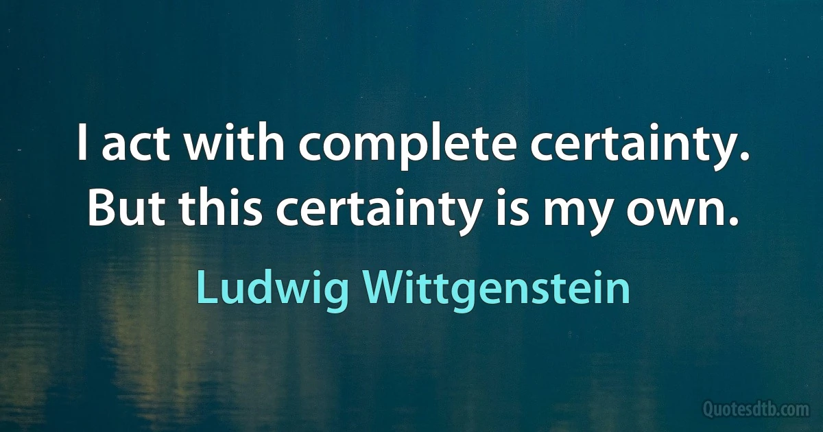 I act with complete certainty. But this certainty is my own. (Ludwig Wittgenstein)