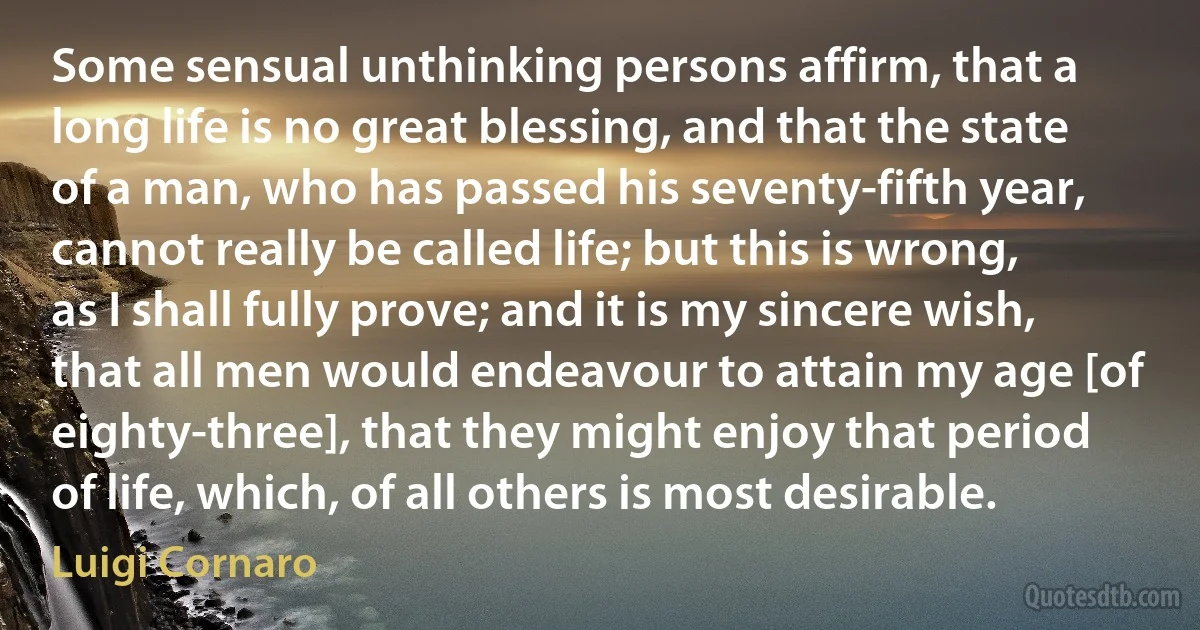 Some sensual unthinking persons affirm, that a long life is no great blessing, and that the state of a man, who has passed his seventy-fifth year, cannot really be called life; but this is wrong, as I shall fully prove; and it is my sincere wish, that all men would endeavour to attain my age [of eighty-three], that they might enjoy that period of life, which, of all others is most desirable. (Luigi Cornaro)