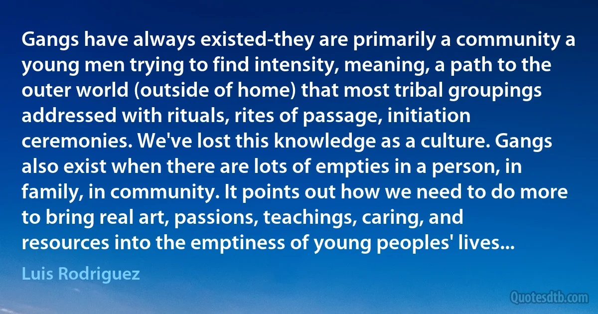 Gangs have always existed-they are primarily a community a young men trying to find intensity, meaning, a path to the outer world (outside of home) that most tribal groupings addressed with rituals, rites of passage, initiation ceremonies. We've lost this knowledge as a culture. Gangs also exist when there are lots of empties in a person, in family, in community. It points out how we need to do more to bring real art, passions, teachings, caring, and resources into the emptiness of young peoples' lives... (Luis Rodriguez)