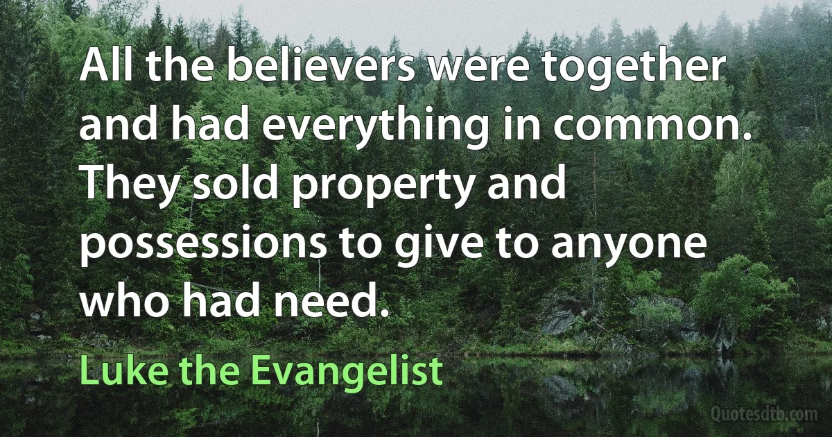 All the believers were together and had everything in common. They sold property and possessions to give to anyone who had need. (Luke the Evangelist)