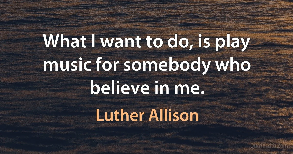 What I want to do, is play music for somebody who believe in me. (Luther Allison)