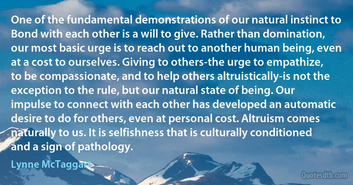 One of the fundamental demonstrations of our natural instinct to Bond with each other is a will to give. Rather than domination, our most basic urge is to reach out to another human being, even at a cost to ourselves. Giving to others-the urge to empathize, to be compassionate, and to help others altruistically-is not the exception to the rule, but our natural state of being. Our impulse to connect with each other has developed an automatic desire to do for others, even at personal cost. Altruism comes naturally to us. It is selfishness that is culturally conditioned and a sign of pathology. (Lynne McTaggart)