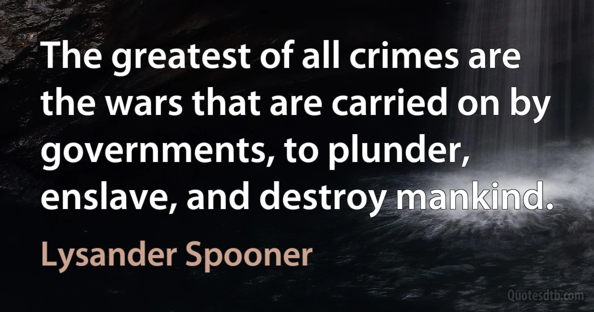 The greatest of all crimes are the wars that are carried on by governments, to plunder, enslave, and destroy mankind. (Lysander Spooner)